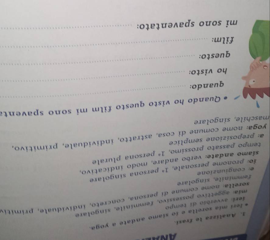 Analizza le frasi. 
Ieri mia sorella e ío siamo andate a yoga. 
mia: aggettivo possessívo, femminile, singolare 
ieri avverbio di tempo 
sorella: nome comune di persona, concreto, individuale, primitiv 
femminile, singolare 
e: congiunzione 
io: pronome personale, 1^a persona singolare 
siamo andate: verbo andare, modo indicativo, 
tempo passato prossimo, 1^a persona plurale 
a: preposizione semplice 
yoga: nome comune di cosa, astratto, individuale, primitivo, 
maschile, singolare 
_ 
Quando ho visto questo film mi sono spaventa 
_ 
quando: 
ho visto: 
questo: 
_ 
film: 
_ 
mi sono spaventato: 
_