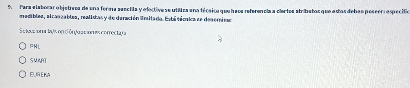 Para elaborar objetivos de una forma sencilla y efectiva se utiliza una técnica que hace referencia a ciertos atributos que estos deben poseer: específic
medibles, alcanzables, realistas y de duración limitada. Está técnica se denomina:
Selecciona la/s opción/opciones correcta/s
PNL
SMART
EUREKA