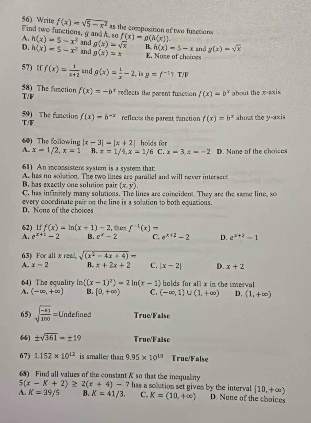 Write f(x)=sqrt(5-x^2) as the composition of two functions
Find two functions, g and h, so f(x)=g(h(x)).
A. h(x)=5-x^2 and g(x)=sqrt(x) B. h(x)=5-x and g(x)=sqrt(x)
D. h(x)=5-x^2 and g(x)=x E. None of choices
57) If f(x)= 1/x+2  and g(x)= 1/x -2 , ís g=f^(-1)? T/F
58) The function f(x)=-b^x reflects the parent function f(x)=b^x
T/F about the x-axis
59) The function f(x)=b^(-x) reflects the parent function f(x)=b^x
T/F about the y-axis
60) The following |x-3|=|x+2| holds for
A. x=1/2,x=1 B. x=1/4,x=1/6 C. x=3,x=-2 D. None of the choices
61) An inconsistent system is a system that:
A. has no solution. The two lines are parallel and will never intersect
B. has exactly one solution pair (x,y).
C. has infinitely many solutions. The lines are coincident. They are the same line, so
every coordinate pair on the line is a solution to both equations.
D. None of the choices
62) If f(x)=ln (x+1)-2 , then f^(-1)(x)=
A. e^(x+1)-2 B. e^x-2 C. e^(x+2)-2 D. e^(x+2)-1
63) For all x real, sqrt((x^2-4x+4))=
A. x-2 B. x+2x+2 C. |x-2| D. x+2
64) The equality ln ((x-1)^2)=2ln (x-1) holds for all x in the interval
A. (-∈fty ,+∈fty ) B. [0,+∈fty ) C. (-∈fty ,1)∪ (1,+∈fty ) D. (1,+∈fty )
65) sqrt(frac -81)100=U J Indefined True/False
66) ± sqrt(361)=± 19 True/False
67) 1.152* 10^(12) is smaller than 9.95* 10^(10) True/False
68) Find all values of the constant K so that the inequality
5(x-K+2)≥ 2(x+4)-7 has a solution set given by the interval [10,+∈fty )
A. K=39/5 B. K=41/3, C. K=(10,+∈fty ) D. None of the choices