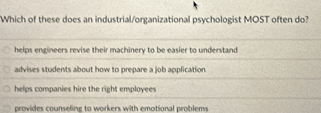 Which of these does an industrial/organizational psychologist MOST often do?
helps engineers revise their machinery to be easier to understand
advises students about how to prepare a job application
helps companies hire the right employees
provides counseling to workers with emotional problems