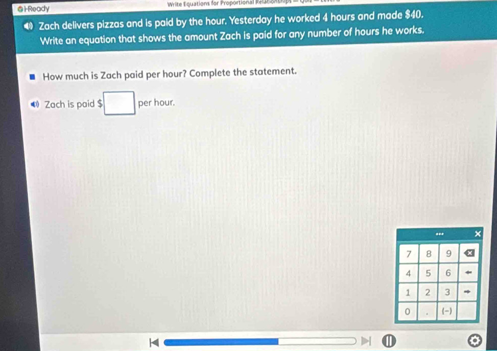 ●i-Ready Write Equations for Proportional Relationship 
Zach delivers pizzas and is paid by the hour. Yesterday he worked 4 hours and made $40. 
Write an equation that shows the amount Zach is paid for any number of hours he works. 
How much is Zach paid per hour? Complete the statement. 
⑷ Zach is paid $ per hour. 
..* ×
7 8 9
4 5 6
1 2 3
0 . (-)