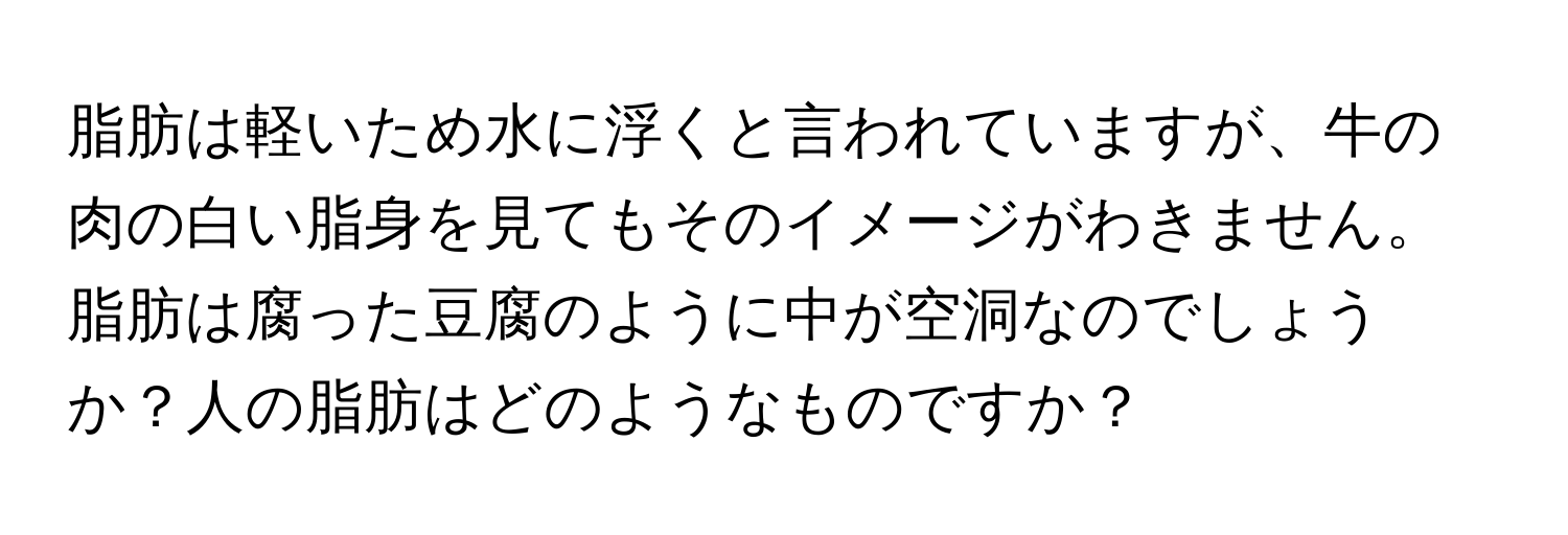 脂肪は軽いため水に浮くと言われていますが、牛の肉の白い脂身を見てもそのイメージがわきません。脂肪は腐った豆腐のように中が空洞なのでしょうか？人の脂肪はどのようなものですか？