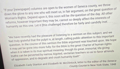 "If your [newspaper] columns are open to the women of Seneca county, we throw 
down the glove to any one who will meet us, in fair argument, on the great question of 
Woman's Rights. Depend upon it, this soon will be the question of the day. All other 
reforms, however important they may be, cannot so deeply affect the interests of 
humanity as this one. Let it [this challenge] therefore be fairly and candidly met. . . . 
"We have recently had the pleasure of listening to a sermon on this subject, and we 
feel truly grateful that the pulpit is, at length, calling public attention to this important 
question. In the course of this sermon the Bible argument was touched upon. We hope 
it may yet be gone into more fully: for the Bible is the great Charter of human rights 
when it is taken in its true spiritual meaning; though its great, immortal, life-giving 
truths can be perverted by narrow, bigoted, sectarian teachers so as to favor all kinds 
of oppression, and to degrade and crush humanity itself." 
Elizabeth Cady Stanton and Elizabeth W. McClintock, letter to the editor of the Seneca 
County Courier in New York State, 1848