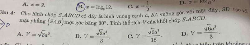 A. x=2.
B. x=log _612. C. x= 1/2 . D. x=log _12
Câu 4: Cho hình chóp S. ABCD có đáy là hình vuông cạnh a, SA vuông góc với mặt đáy, SD tạo với
mặt phẳng (SAB) một góc bằng 30°. Tính thể tích Vcủa khối chóp S. ABCD.
D
A. V=sqrt(3)a^3. B. V= sqrt(3)a^3/3 . C. V= sqrt(6)a^3/18 . D. V= sqrt(6)a^3/3 . 
trên khoảng n