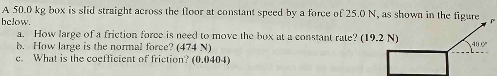 A 50.0 kg box is slid straight across the floor at constant speed by a force of 25.0 N, as shown in the figure 
below. P 
a. How large of a friction force is need to move the box at a constant rate? (19.2 N) 
b. How large is the normal force? (474 N)
40.0°
c. What is the coefficient of friction? (0.0404)