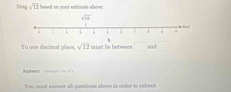 Drag sqrt(12) based on your estimate above:
To one decimal place, sqrt(12) must lie between □ and □
Answer Attempt 1 out of 2
You must answer all questions above in order to submit.