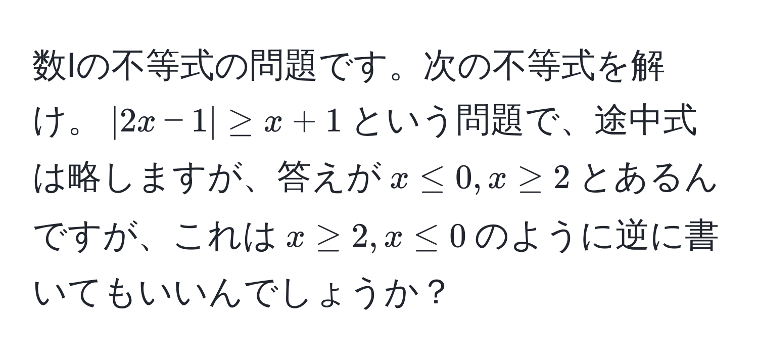 数Iの不等式の問題です。次の不等式を解け。$|2x - 1| ≥ x + 1$という問題で、途中式は略しますが、答えが$x ≤ 0, x ≥ 2$とあるんですが、これは$x ≥ 2, x ≤ 0$のように逆に書いてもいいんでしょうか？