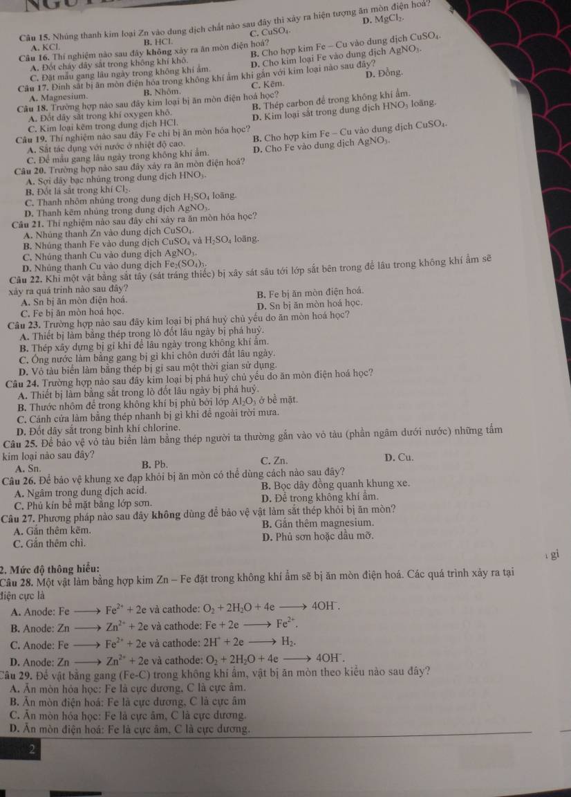 D. MgCl_2.
Câu 15. Nhúng thanh kim loại Zn vào dung dịch chất nào sau đây thì xây ra hiện tượng ăn mòn điện hoa?
C. CuSO_1.
B Cho hợp kim Fe - Cu vào dung dịch CuSO_4.
A. KCL B. HCl.
Câu 16. Thí nghiệm nào sau đây không xây ra ăn mòn điện hoá?
C. Đặt mẫu gang lâu ngày trong không khí ẩm. D. Cho kim loại Fe vào dung dịch AgNO
A. Đốt cháy dây sắt trong không khí khô.
Câu 17. Đinh sắt bị ăn mòn điện hóa trong không khí ảm khi gắn với kim loại nào sau đây?
A. Magnesium. B. Nhôm. C. Kēm. D. Đồng.
B. Thép carbon để trong không khí ẩm.
Câu 18. Trường hợp nào sau đây kim loại bị ăn mòn điện hoá học?
A. Đốt dây sắt trong khí oxygen khỏ.
Câu 19. Thí nghiệm nào sau đây Fe chỉ bị ăn mòn hóa học? D. Kim loại sắt trong dung dịch HNO₃ loãng.
C. Kim loại kêm trong dung dịch HCl.
C. Để mẫu gang lâu ngày trong không khi ẩm.  B. Cho hợp kim Fe - Cu vào dung dịch CuSO_4.
A. Sắt tác dụng với nước ở nhiệt độ cao. D. Cho Fe vào dung dịch AgNO_3
Câu 20. Trường hợp nào sau đây xảy ra ăn mòn điện hoá?
A. Sợi dây bạc nhủng trong dung djchHNO_3
B. Đốt là sắt trong khí Cl₂.
C. Thanh nhôm nhủng trong dung dịch H_2SC loāng.
D. Thanh kẽm nhủng trong dung dịch AgNO_3
Câu 21. Thí nghiệm nào sau đây chỉ xây ra ăn mòn hóa học?
A. Nhúng thanh Zn vào dung dịch CuSO_4
B  Nhúng thanh Fe vào dung dịch CuSO_4 và H_2SO 4 loãng.
C. Nhúng thanh Cu vào dung dịch AgNO
D. Nhủng thanh Cu vào dung dịch Fe_2(SO_4)_3.
Câu 22. Khỉ một vật bằng sắt tây (sát tráng thiếc) bị xây sát sâu tới lớp sắt bên trong để lâu trong không khí ẩm sẽ
xảy ra quá trinh nào sau đây?
A. Sn bị ăn mòn điện hoá. B. Fe bị ăn mòn điện hoá.
C. Fe bị ăn mòn hoá học. D. Sn bị ăn mòn hoá học.
Câu 23. Trường hợp nào sau đãy kim loại bị phá huỷ chủ yếu do ăn mòn hoá học?
A. Thiết bị làm bằng thép trong lỏ đổt lâu ngày bị phá h uy
B. Thép xây dựng bị gi khi để lâu ngày trong không khí âm.
C. Ông nước làm bằng gang bị gì khi chôn dưới đất lâu ngày.
D. Vô tàu biển làm bằng thép bị gỉ sau một thời gian sử dụng.
Câu 24. Trường hợp nảo sau đây kim loại bị phá huý chủ yếu do ăn mòn điện hoá học?
A. Thiết bị làm bằng sắt trong lò đốt lâu ngày bị phá huý
B Thước nhôm để trong không khí bị phủ bởi lớp AI_2O b ở bề mặt
C. Cánh cửa làm bằng thép nhanh bị gì khi đề ngoài trời mưa.
D. Đốt dây sắt trong bình khí chlorine.
Câu 25. Để bảo vệ vỏ tàu biển làm bằng thép người ta thường gắn vào vỏ tàu (phần ngâm dưới nước) những tấm
kim loại nào sau đây? C. Zn. D. Cu.
A. Sn.
B. Pb.
Câu 26. Để bảo vệ khung xe đạp khỏi bị ăn mòn có thể dùng cách nào sau đãy?
A. Ngâm trong dung dịch acid. B. Bọc dây đồng quanh khung xe.
C. Phủ kín bề mặt bằng lớp sơn. D. Để trong không khí âm.
Câu 27. Phương pháp nào sau đây không dùng để bảo vệ vật làm sắt thép khỏi bị ăn mòn?
A. Gắn thêm kẽm. B. Gắn thêm magnesium.
C. Gắn thêm chì. D. Phủ sơn hoặc dầu mỡ.
gi
2. Mức độ thông hiểu:
Câu 28. Một vật làm bằng hợp kim Zn - Fe đặt trong không khí ẩm sẽ bị ăn mòn điện hoá. Các quá trình xảy ra tại
điện cực là
A. Anode: Fe ) Fe^(2+)+2e và cathode: O_2+2H_2O+4eto 4OH^-.
B. Anode: Zn → Zn^(2+)+2e và cathode: Fe+2eto Fe^(2+).
C. Anode: Fe → Fe^(2+)+2e và cathode: 2H^++2eto H_2.
D. Anode: Zn Zn^(2+)+2e và cathode: O_2+2H_2O+4eto 4OH^-.
Câu 29. Để vật bằng gang ( Fe-C) trong không khí ẩm, vật bị ăn mòn theo kiểu nào sau đây?
A. Ăn mòn hỏa học: Fe là cực dương, C là cực âm.
B. Ăn mòn điện hoá: Fe là cực dương, C là cực âm
C. Ăn mòn hóa học: Fe là cực âm, C là cực dương.
D. Ăn mòn điện hoá: Fe là cực âm, C là cực dương.
2