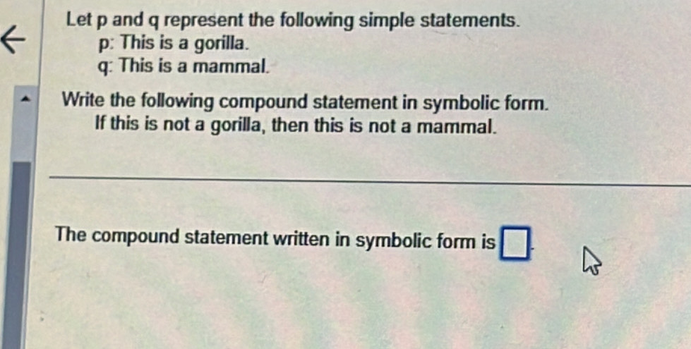 Let p and q represent the following simple statements. 
p: This is a gorilla.
q : This is a mammal. 
Write the following compound statement in symbolic form. 
If this is not a gorilla, then this is not a mammal. 
_ 
The compound statement written in symbolic form is □.