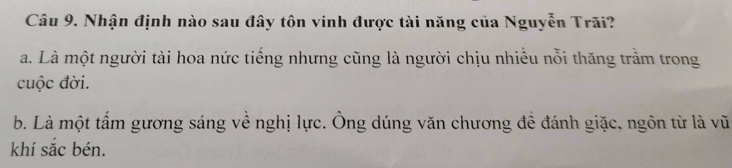 Nhận định nào sau đây tôn vinh được tài năng của Nguyễn Trãi?
a. Là một người tài hoa nức tiếng nhưng cũng là người chịu nhiều nỗi thăng trầm trong
cuộc đời.
b. Là một tấm gương sáng về nghị lực. Ông dúng văn chương để đánh giặc, ngôn từ là vũ
khí sắc bén.