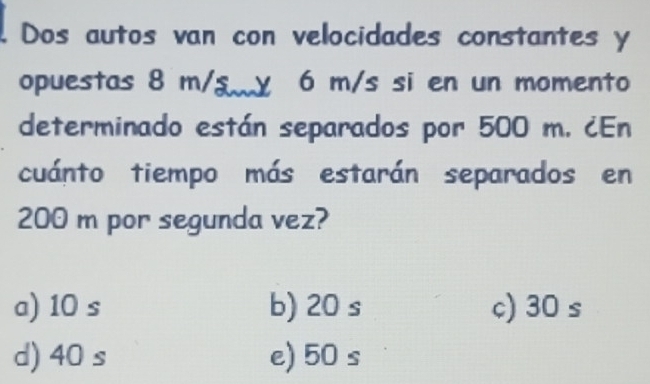 Dos autos van con velocidades constantes y
opuestas 8 m/g y 6 m/s si en un momento
determinado están separados por 500 m. cEn
cuánto tiempo más estarán separados en
200 m por segunda vez?
a) 10 s b) 20 s c) 30 s
d) 40 s e) 50 s