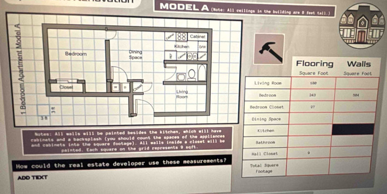 MODEL (Note: All ceilthe building are 8 feet tall.) 
Notes: All walls will be painted besides the kitchen, which will have 
cabinets and a backsplash (you should count the spaces of the appliances 
and cabimets into the square footage). All walls inside a closet will be 
painted. Each square on the grid represents 9 sqft. 
How could the real estate developer use these measurements? 
ADD TIDXT