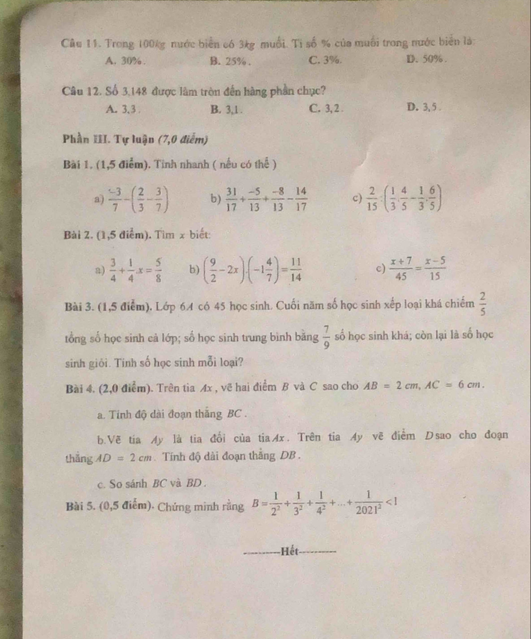Trong 100kg nước biển có 3kg muối. Tỉ số % của muối trong nước biển là:
A. 30% . B. 25% . C. 3%. D、50% .
Câu 12. Số 3,148 được làm tròn đến hàng phần chục?
A. 3,3 . B. 3,1 . C. 3, 2 . D. 3, 5 .
Phần III. Tự luận (7,0 điểm)
Bài 1. (1,5 điểm). Tính nhanh ( nếu có thể )
a)  (-3)/7 -( 2/3 - 3/7 ) b)  31/17 + (-5)/13 + (-8)/13 - 14/17  c)  2/15 :( 1/3 , 4/5 - 1/3 , 6/5 )
Bài 2. (1,5 điểm). Tìm x biết:
a)  3/4 + 1/4 x= 5/8  b) ( 9/2 -2x)· (-1 4/7 )= 11/14   (x+7)/45 = (x-5)/15 
c)
Bài 3. (1,5 điểm). Lớp 64 có 45 học sinh. Cuối năm số học sinh xếp loại khá chiếm  2/5 
tổng số học sinh cả lớp; số học sinh trung bình bằng  7/9  số học sinh khá; còn lại là số học
sinh giỏi. Tính số học sinh mỗi loại?
Bài 4. (2,0 điểm). Trên tia Ax , vẽ hai điểm B và C sao cho AB=2cm,AC=6cm.
a. Tinh độ dài đoạn thắng BC .
b.Vẽ tia My là tia đổi của tiaAx. Trên tia Ay vẽ điểm Dsao cho đoạn
thắng AD=2cm Tính độ dài đoạn thắng DB .
c. So sánh BC và BD .
Bài 5. (0,5 điểm). Chứng minh rằng B= 1/2^2 + 1/3^2 + 1/4^2 +...+ 1/2021^2 <1</tex>
Hết