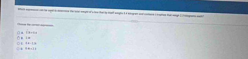 Which expression can be used to determine the total weight of a box that by itself weighs 0.4 kilogram and contains 1 trophies that weigh 2.3 kilograms each?
Choose the correct expression
A. 2.3t+0.4
B. 2.4t
C. 0.4-2.3t
04t+23