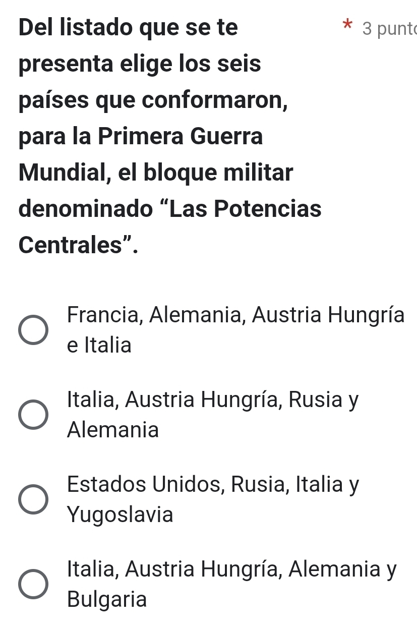 Del listado que se te 3 punt
presenta elige los seis
países que conformaron,
para la Primera Guerra
Mundial, el bloque militar
denominado “Las Potencias
Centrales”.
Francia, Alemania, Austria Hungría
e Italia
Italia, Austria Hungría, Rusia y
Alemania
Estados Unidos, Rusia, Italia y
Yugoslavia
Italia, Austria Hungría, Alemania y
Bulgaria