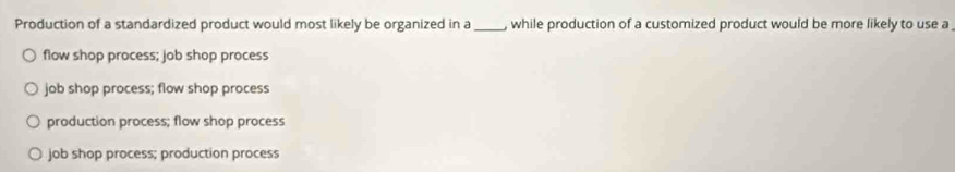 Production of a standardized product would most likely be organized in a _, while production of a customized product would be more likely to use a
flow shop process; job shop process
job shop process; flow shop process
production process; flow shop process
job shop process; production process