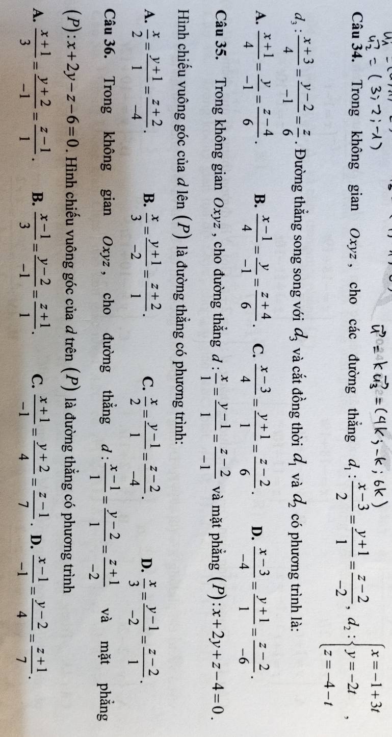 Trong không gian Oxyz , cho các đường thắng d_1: (x-3)/2 = (y+1)/1 = (z-2)/-2 ,d_2:beginarrayl x=-1+3t y=-2t z=-4-tendarray. ,
d_3: (x+3)/4 = (y-2)/-1 = z/6 . Đường thắng song song với d_3 và cắt đồng thời d_1 và d_2 có phương trình là:
A.  (x+1)/4 = y/-1 = (z-4)/6 . B.  (x-1)/4 = y/-1 = (z+4)/6 . C.  (x-3)/4 = (y+1)/1 = (z-2)/6 . D.  (x-3)/-4 = (y+1)/1 = (z-2)/-6 .
Câu 35. Trong không gian Oxyz , cho đường thắng đ :  x/1 = (y-1)/1 = (z-2)/-1  và mặt phẳng (P): x+2y+z-4=0.
Hình chiếu vuông góc của d lên (P) là đường thẳng có phương trình:
A.  x/2 = (y+1)/1 = (z+2)/-4 .  x/3 = (y+1)/-2 = (z+2)/1 .  x/2 = (y-1)/1 = (z-2)/-4 .  x/3 = (y-1)/-2 = (z-2)/1 .
B.
C.
D.
Câu 36. Trong không gian Oxyz , cho đường thẳng d:  (x-1)/1 = (y-2)/1 = (z+1)/-2  và mặt phẳng
(P): x+2y-z-6=0. Hình chiếu vuông góc của d trên (P) là đường thẳng có phương trình
A.  (x+1)/3 = (y+2)/-1 = (z-1)/1 . B.  (x-1)/3 = (y-2)/-1 = (z+1)/1 . C.  (x+1)/-1 = (y+2)/4 = (z-1)/7 . D.  (x-1)/-1 = (y-2)/4 = (z+1)/7 .