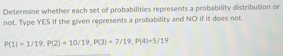 Determine whether each set of probabilities represents a probability distribution or 
not. Type YES if the given represents a probability and NO if it does not.
P(1)=1/19, P(2)=10/19, P(3)=7/19, P(4)=5/19