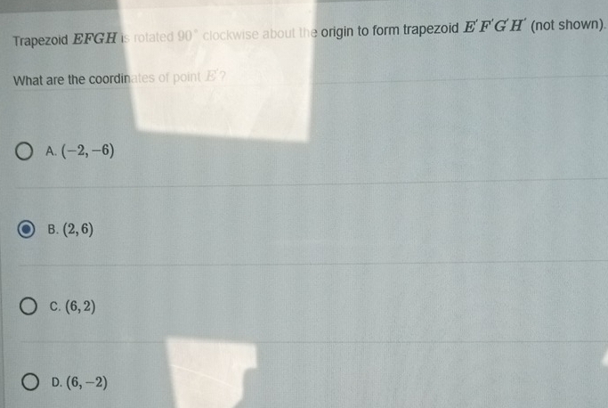 Trapezoid EFGH is rotated 90° clockwise about the origin to form trapezoid E'F'G'H' (not shown).
What are the coordinates of point E 7
A. (-2,-6)
B. (2,6)
C. (6,2)
D. (6,-2)