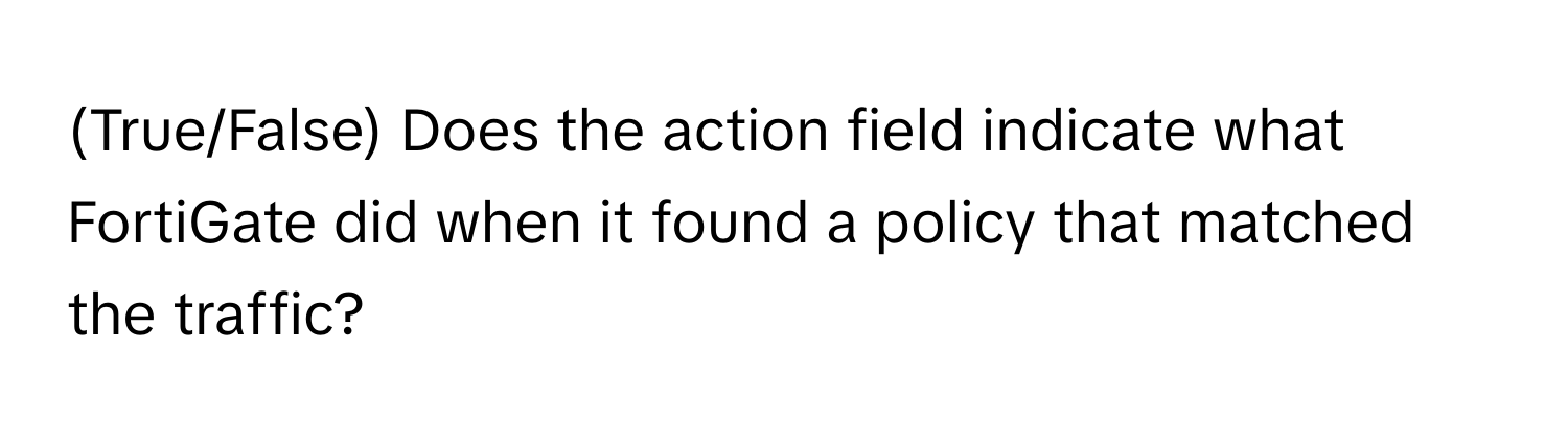 (True/False) Does the action field indicate what FortiGate did when it found a policy that matched the traffic?