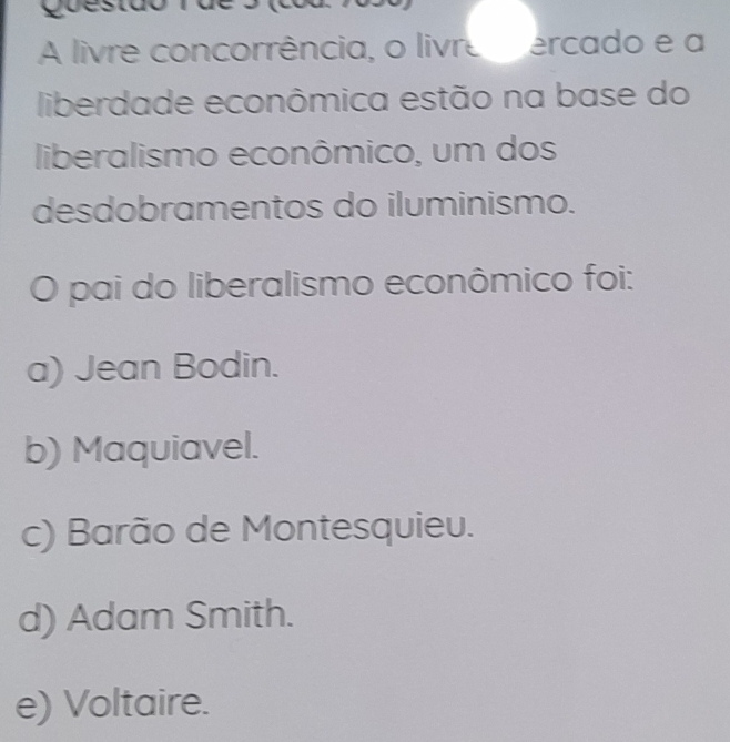 A livre concorrência, o livre ercado e a
liberdade econômica estão na base do
liberalismo econômico, um dos
desdobramentos do iluminismo.
pai do liberalismo econômico foi:
a) Jean Bodin.
b) Maquiavel.
c) Barão de Montesquieu.
d) Adam Smith.
e) Voltaire.