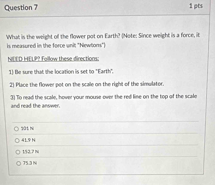 What is the weight of the flower pot on Earth? (Note: Since weight is a force, it
is measured in the force unit "Newtons")
NEED HELP? Follow these directions:
1) Be sure that the location is set to "Earth".
2) Place the flower pot on the scale on the right of the simulator.
3) To read the scale, hover your mouse over the red line on the top of the scale
and read the answer.
101 N
41.9 N
152.7 N
75.3 N