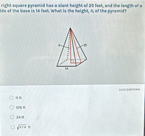 right square pyramid has a slant height of 25 feet, and the length of a
ide of the base is 14 feet. What is the height, h, of the pyramid?
2 of31QUESTIONS
11 ft
576 ft
24 ft
sqrt(674)ft