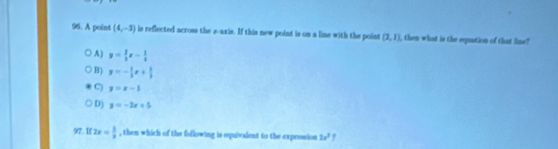 A point (4,-3) is reflected across the z -axis. If this new point is on a line with the point (2,1) , then what is the equation of that line?
A ) y= 2/3 x- 1/2 
B) y=- 1/3 x+ 1/3 
C) y=x-1
D) y=-2x+5
97. If 2x= 5/3  , then which of the following is equivalent to the expression 2x^2
