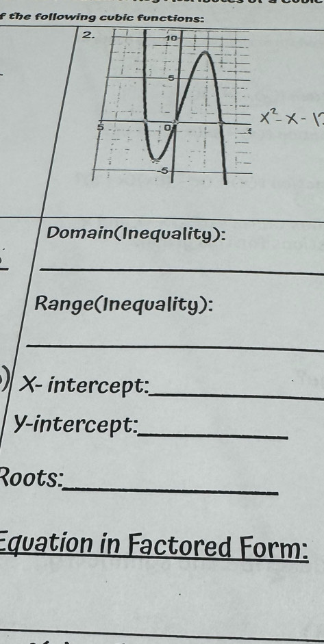 the following cubic functions: 
Domain(Inequality): 
_ 
Range(Inequality): 
_
X - intercept:_ 
Y-intercept:_ 
_ 
Roots: 
Equation in Factored Form: