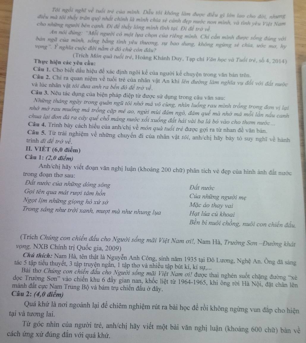 Tôi ngồi nghĩ về tuổi trẻ của mình. Dẫu tôi không làm được điều gì lớn lao cho đời, nhưng
điều mà tôi thấy trấn quỷ nhất chỉnh là mình chia sẻ cảnh đẹp nước non mình, và tình yêu Việt Nam
cho những người bên cạnh. Đi để thấy lòng mình tĩnh tại. Đi để trở về.
An nỏi đùng: ''Mỗi người có một lựa chọn của riêng mình. Chỉ cần mình được sống đúng với
bản ngã của mình, sống bằng tình yêu thương, sự bao dung, không ngừng sẻ chia, ước mơ, hy
vọng ''. Ý nghĩa cuộc đời nằm ở đó chứ còn đâu?
(Trích Môn quà tuổi trẻ, Hoàng Khánh Duy, Tạp chí Văn học và Tuổi trẻ, số 4, 2014)
Thực hiện các yêu cầu:
Câu 1. Cho biết dầu hiệu để xác định ngôi kể của người kể chuyện trong văn bản trên.
Câu 2. Chỉ ra quan niệm về tuổi trẻ của nhân vật An khi lên đường làm nghĩa vụ đối với đất nước
và lúc nhân vật tôi đưa anh ra bến đò để trở về.
Câu 3. Nêu tác dụng của biện pháp điệp từ được sử dụng trong câu văn sau:
Những tháng ngày trong quân ngũ tôi nhớ má vô cùng, nhìn luống rau mình trồng trong đơn vị lại
nhớ mớ rau muồng má trồng cặp mé ao, ngửi mùi đám ngò, đám quế mà nhớ má mỗi lần nấu canh
chua lại đon đả ra cây quế chỗ máng nước xối xuống đất hái vài ba lá bỏ vào cho thơm nước ...
Câu 4. Trình bày cách hiểu của anh/chị về món quà tuổi trẻ được gợi ra từ nhan đề văn bản.
Câu 5. Từ trải nghiệm về những chuyến đi của nhân vật tới, anh/chị hãy bày tỏ suy nghĩ về hành
trình đi để trở về.
II. VIÉT (6,0 điểm)
Câu 1: (2,0 điểm)
Anh/chị hãy viết đoạn văn nghị luận (khoảng 200 chữ) phân tích vẻ đẹp của hình ảnh đất nước
trong đoạn thơ sau:
Đất nước của những dòng sông Đất nước
Gọi tên qua mát rượi tâm hồn  Của những người mẹ
Ngọt lịm những giọng hò xứ sở Mặc áo thay vai
Trong sáng như trời xanh, mượt mà như nhung lụa Hạt lúa củ khoai
Bền bi nuôi chồng, nuôi con chiến đấu.
(Trích Chúng con chiến đấu cho Người sống mãi Việt Nam ơi!, Nam Hà, Trường Sơn -Đường khát
vọng, NXB Chính trị Quốc gia, 2009)
Chú thích: Nam Hà, tên thật là Nguyễn Anh Công, sinh năm 1935 tại Đô Lương, Nghệ An. Ông đã sáng
tác 5 tập tiểu thuyết, 3 tập truyện ngắn, 1 tập thơ và nhiều tập bút kí, kí sự,...
Bài thơ Chúng con chiến đấu cho Người sống mãi Việt Nam ơi! được thai nghén suốt chặng đường "xẻ
dọc Trường Sơn'' vào chiến khu 6 đầy gian nan, khốc liệt từ 1964-1965, khi ông rời Hà Nội, đặt chân lên
mảnh đất cực Nam Trung Bộ và bám trụ chiến đấu ở đây.
Câu 2: (4,0 điểm)
Quá khứ là nơi ngoảnh lại để chiêm nghiệm rút ra bài học để rồi không ngừng vun đắp cho hiện
tại và tương lai.
Từ góc nhìn của người trẻ, anh/chị hãy viết một bài văn nghị luận (khoảng 600 chữ) bàn về
cách ứng xử đúng đắn với quá khứ.