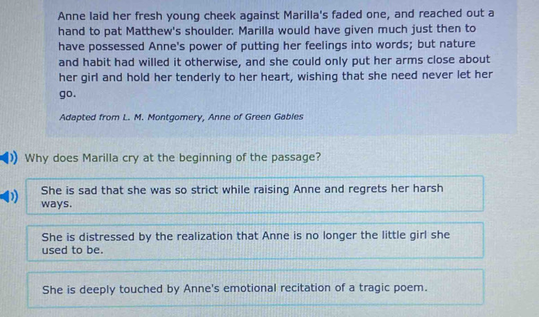 Anne laid her fresh young cheek against Marilla's faded one, and reached out a
hand to pat Matthew's shoulder. Marilla would have given much just then to
have possessed Anne's power of putting her feelings into words; but nature
and habit had willed it otherwise, and she could only put her arms close about
her girl and hold her tenderly to her heart, wishing that she need never let her
go.
Adapted from L. M. Montgomery, Anne of Green Gables
Why does Marilla cry at the beginning of the passage?
She is sad that she was so strict while raising Anne and regrets her harsh
ways.
She is distressed by the realization that Anne is no longer the little girl she
used to be.
She is deeply touched by Anne's emotional recitation of a tragic poem.