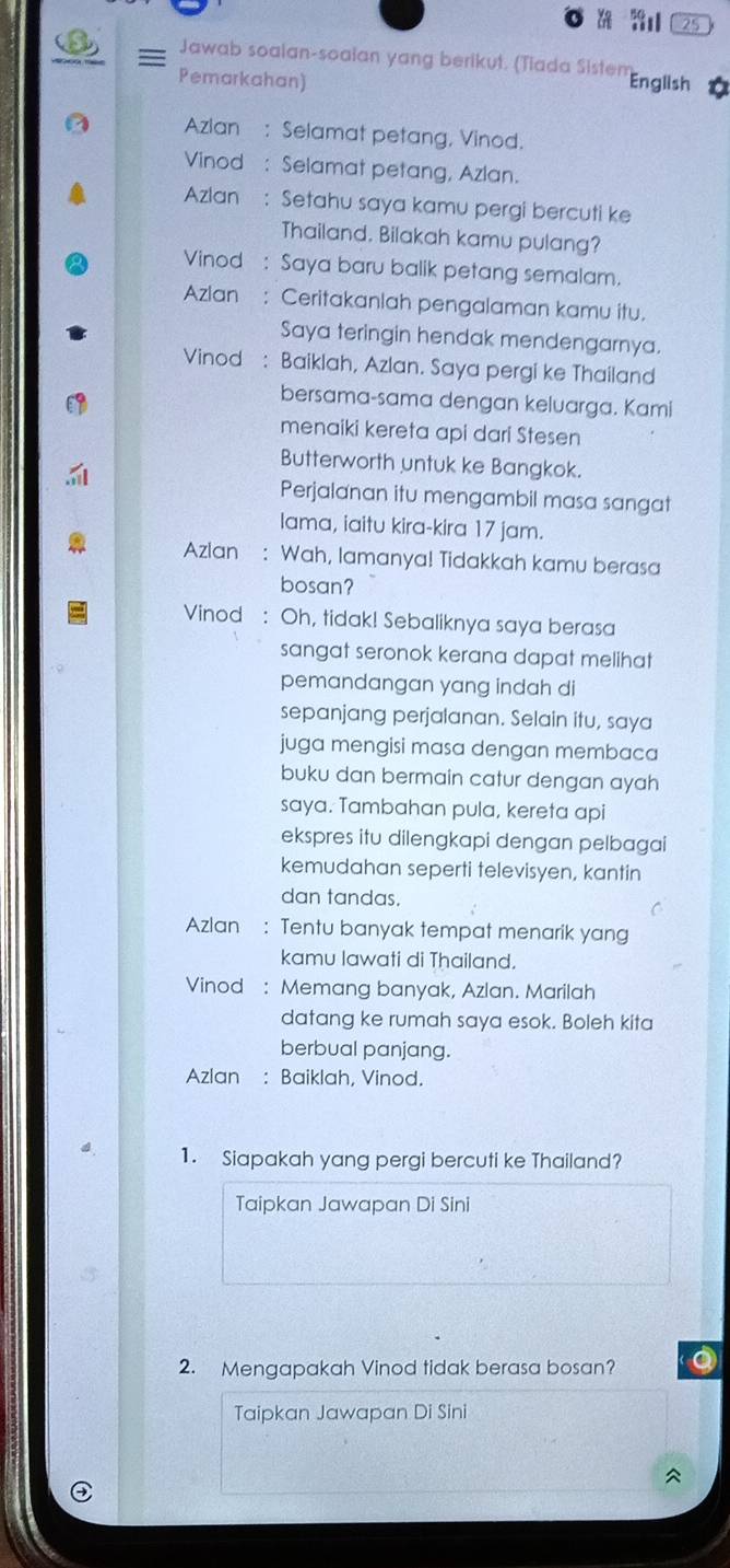 25 
= Jawab soalan-soaian yang berikut. (Tiada Sistem English 
Pemarkahan) 
Azlan : Selamat petang, Vinod. 
Vinod : Selamat petang, Azlan. 
Azlan : Setahu saya kamu pergi bercuti ke 
Thailand, Bilakah kamu pulang? 
Vinod : Saya baru balik petang semalam. 
Azlan : Ceritakanlah pengalaman kamu itu. 
Saya teringin hendak mendengarnya. 
Vinod : Baiklah, Azlan. Saya pergi ke Thailand 
bersama-sama dengan keluarga. Kami 
menaiki kereta api dari Stesen 
Butterworth untuk ke Bangkok. 
Perjalanan itu mengambil masa sangat 
lama, iaitu kira-kira 17 jam. 
Azlan : Wah, lamanya! Tidakkah kamu berasa 
bosan? 
Vinod : Oh, tidak! Sebaliknya saya berasa 
sangat seronok kerana dapat melihat 
pemandangan yang indah di 
sepanjang perjalanan. Selain itu, saya 
juga mengisi masa dengan membaca 
buku dan bermain catur dengan ayah 
saya. Tambahan pula, kereta api 
ekspres itu dilengkapi dengan pelbagai 
kemudahan seperti televisyen, kantin 
dan tandas. 
Azlan : Tentu banyak tempat menarik yang 
kamu lawati di Thailand. 
Vinod : Memang banyak, Azlan. Marilah 
datang ke rumah saya esok. Boleh kita 
berbual panjang. 
Azlan : Baiklah, Vinod. 
1. Siapakah yang pergi bercuti ke Thailand? 
Taipkan Jawapan Di Sini 
2. Mengapakah Vinod tidak berasa bosan? 
Taipkan Jawapan Di Sini 
^