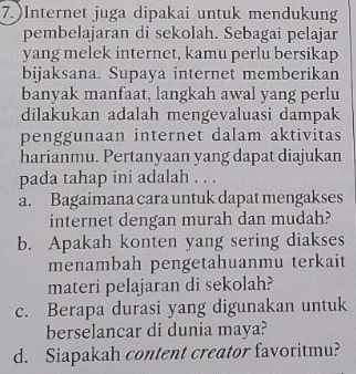 7.)Internet juga dipakai untuk mendukung
pembelajaran di sekolah. Sebagai pelajar
yang melek internet, kamu perlu bersikap
bijaksana. Supaya internet memberikan
banyak manfaat, langkah awal yang perlu
dilakukan adalah mengevaluasi dampak
penggunaan internet dalam aktivitas
harianmu. Pertanyaan yang dapat diajukan
pada tahap ini adalah . . .
a. Bagaimana cara untuk dapat mengakses
internet dengan murah dan mudah?
b. Apakah konten yang sering diakses
menambah pengetahuanmu terkait
materi pelajaran di sekolah?
c. Berapa durasi yang digunakan untuk
berselancar di dunia maya?
d. Siapakah content creator favoritmu?