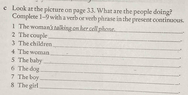 Look at the picture on page 33. What are the people doing? 
Complete 1-9 with a verb or verb phrase in the present continuous. 
1 The woman's talking on her cell phone._ 
_ 
2 The couple 
3 The children _. 
_ 
4 The woman 
5 The baby _. 
6 The dog _. 
7 The boy_ 
8 The girl_ 
. 
.