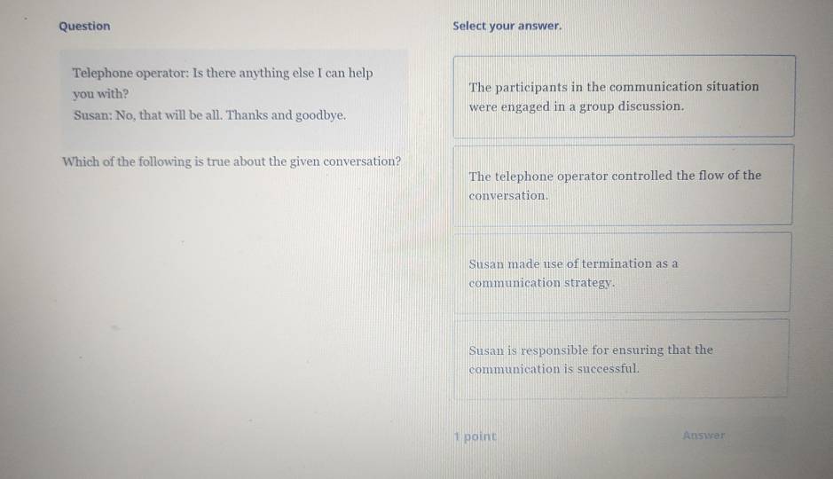 Question Select your answer.
Telephone operator: Is there anything else I can help
you with? The participants in the communication situation
Susan: No, that will be all. Thanks and goodbye. were engaged in a group discussion.
Which of the following is true about the given conversation?
The telephone operator controlled the flow of the
conversation.
Susan made use of termination as a
communication strategy.
Susan is responsible for ensuring that the
communication is successful.
1 point Answer