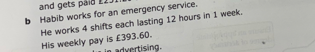 and gets paid £231
b Habib works for an emergency service. 
He works 4 shifts each lasting 12 hours in 1 week. 
His weekly pay is £393.60. 
n advertising.