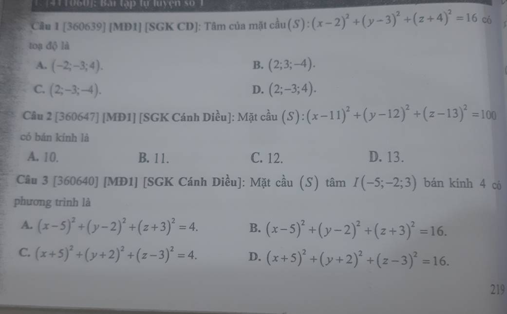 [411060]: Bai tập tự luyện số 
Câu 1 [360639] [MD1] [SGK CD]: Tâm của mặt cầu (S) : (x-2)^2+(y-3)^2+(z+4)^2=16 có
toạ độ là
A. (-2;-3;4). B. (2;3;-4).
C. (2;-3;-4). D. (2;-3;4). 
Câu 2 [360647] [MD1] [SGK Cánh Diều]: Mặt cầu (S) : (x-11)^2+(y-12)^2+(z-13)^2=100
có bán kính là
A. 10. B. 11. C. 12. D. 13.
Câu 3 [360640] [MĐ1] [SGK Cánh Diều]: Mặt cầu (S) tâm I(-5;-2;3) bán kính 4 có
phương trình là
A. (x-5)^2+(y-2)^2+(z+3)^2=4. B. (x-5)^2+(y-2)^2+(z+3)^2=16.
C. (x+5)^2+(y+2)^2+(z-3)^2=4. D. (x+5)^2+(y+2)^2+(z-3)^2=16. 
219