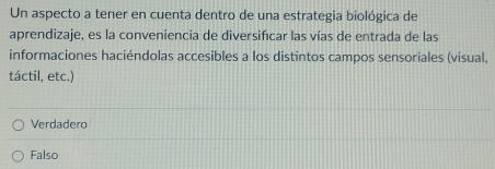 Un aspecto a tener en cuenta dentro de una estrategia biológica de
aprendizaje, es la conveniencia de diversifcar las vías de entrada de las
informaciones haciéndolas accesibles a los distintos campos sensoriales (visual,
táctil, etc.)
Verdadero
Falso