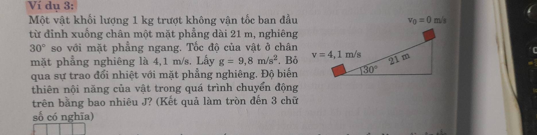 Ví dụ 3:
Một vật khối lượng 1 kg trượt không vận tốc ban đầu v_0=0m/s
từ đỉnh xuống chân một mặt phẳng dài 21 m, nghiêng
30° so với mặt phẳng ngang. Tốc độ của vật ở chân
mặt phẳng nghiêng là 4,1 m/s. Lấy g=9,8m/s^2. Bỏ
qua sự trao đổi nhiệt với mặt phẳng nghiêng. Độ biến
thiên nội năng của vật trong quá trình chuyển động
trên bằng bao nhiêu J? (Kết quả làm tròn đến 3 chữ
số có nghĩa)