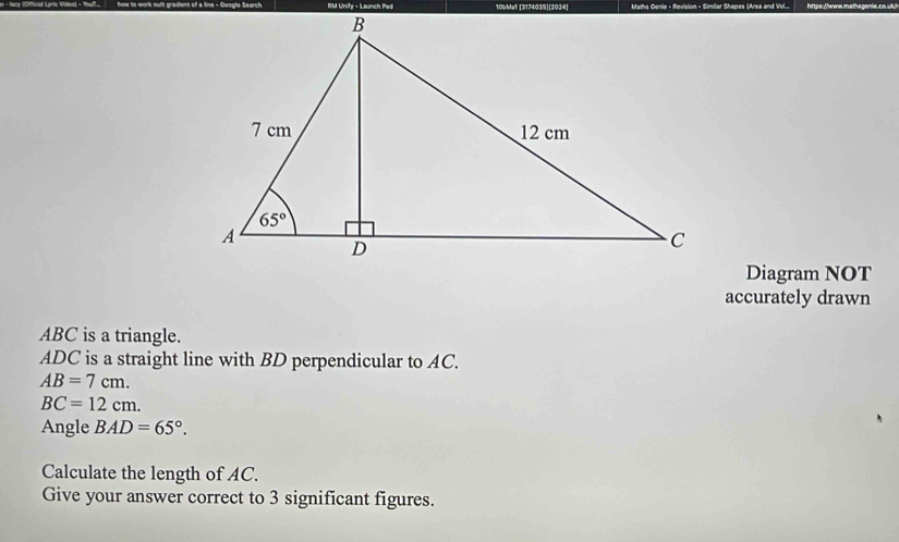 RM Unify - Launch Pad 10bMa1 [3174035][2024]
Diagram NOT
accurately drawn
ABC is a triangle.
ADC is a straight line with BD perpendicular to AC.
AB=7cm.
BC=12cm.
Angle BAD=65°.
Calculate the length of AC.
Give your answer correct to 3 significant figures.