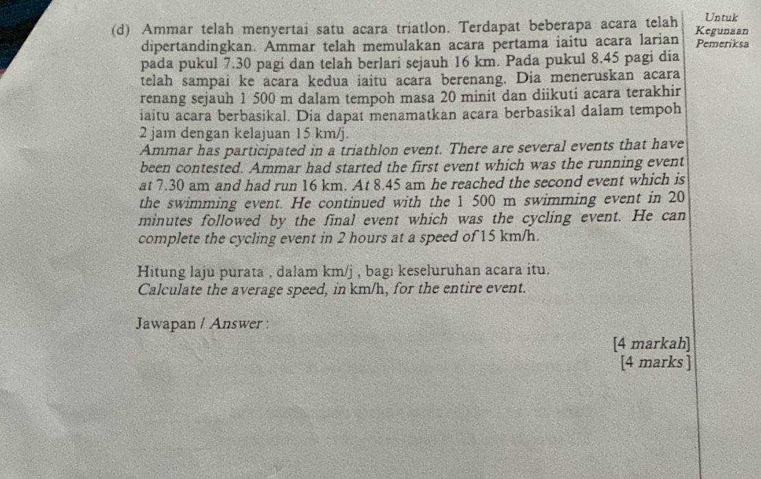 Untuk 
(d) Ammar telah menyertai satu acara triatlon. Terdapat beberapa acara telah Kegunaan 
dipertandingkan. Ammar telah memulakan acara pertama iaitu acara larian Pemeriksa 
pada pukul 7.30 pagi dan telah berlari sejauh 16 km. Pada pukul 8.45 pagi dia 
telah sampai ke acara kedua iaitu acara berenang. Dia meneruskan acara 
renang sejauh 1 500 m dalam tempoh masa 20 minit dan diikuti acara terakhir 
iaitu acara berbasikal. Dia dapat menamatkan acara berbasikal dalam tempoh
2 jam dengan kelajuan 15 km/j. 
Ammar has participated in a triathlon event. There are several events that have 
been contested. Ammar had started the first event which was the running event 
at 7.30 am and had run 16 km. At 8.45 am he reached the second event which is 
the swimming event. He continued with the 1 500 m swimming event in 20
minutes followed by the final event which was the cycling event. He can 
complete the cycling event in 2 hours at a speed of 15 km/h. 
Hitung laju purata , dalam km/j , bagi keseluruhan acara itu. 
Calculate the average speed, in km/h, for the entire event. 
Jawapan / Answer : 
[4 markah] 
[4 marks ]