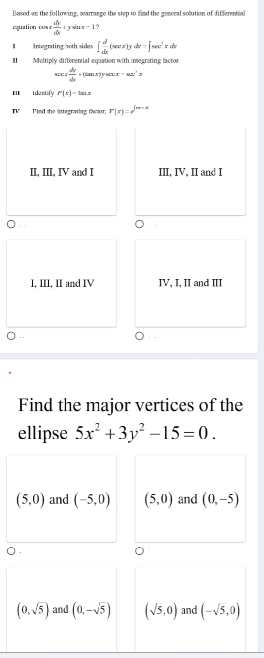 Based on the following, rearrange the step to find the general solution of differential
equation cos. x dy/dx +ysin x=1 2
I Integrating both sides ∈t  d/dx (sec x)ydx=∈t sec^2xdx
II Multiply differential equation with integrating factor
sec x dy/dx +(tan x)ysec x=sec^2x
III Identify P(x)=tan x
IV Find the integrating factor, V(x)=e^(∈t tan xdx)
II, III, IV and I III, IV, II and I
. .
I, III, II and IV IV, I, II and III
. .
Find the major vertices of the
ellipse 5x^2+3y^2-15=0.
(5,0) and (-5,0) (5,0) and (0,-5)
(0,sqrt(5)) and (0,-sqrt(5)) (sqrt(5),0) and (-sqrt(5),0)