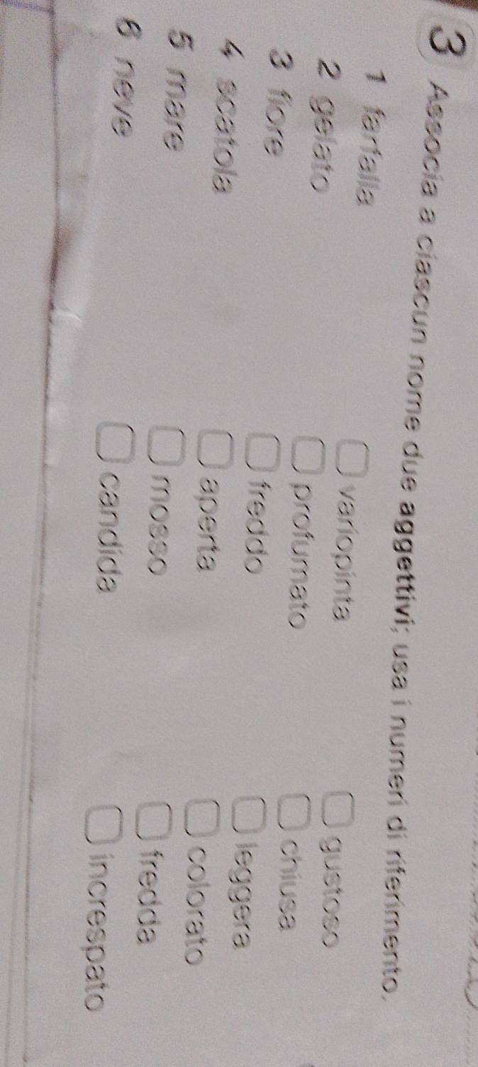 Assocía a ciascun nome due aggettivi; usa i numeri di riferimento. 
1 farfalla variopinta 
2 gelato 
gustoso 
profumato 
chiusa 
3 fiore freddo 
4 scatola 
leggera 
aperta colorato 
5 mare 
mosso fredda 
6 neve increspato 
candida