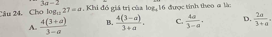 3a-2
Câu 24. Cho log _1227=a. Khi đó giá trị của log _616 được tính theo a là:
A.  (4(3+a))/3-a  B.  (4(3-a))/3+a . C.  4a/3-a . D.  2a/3+a .