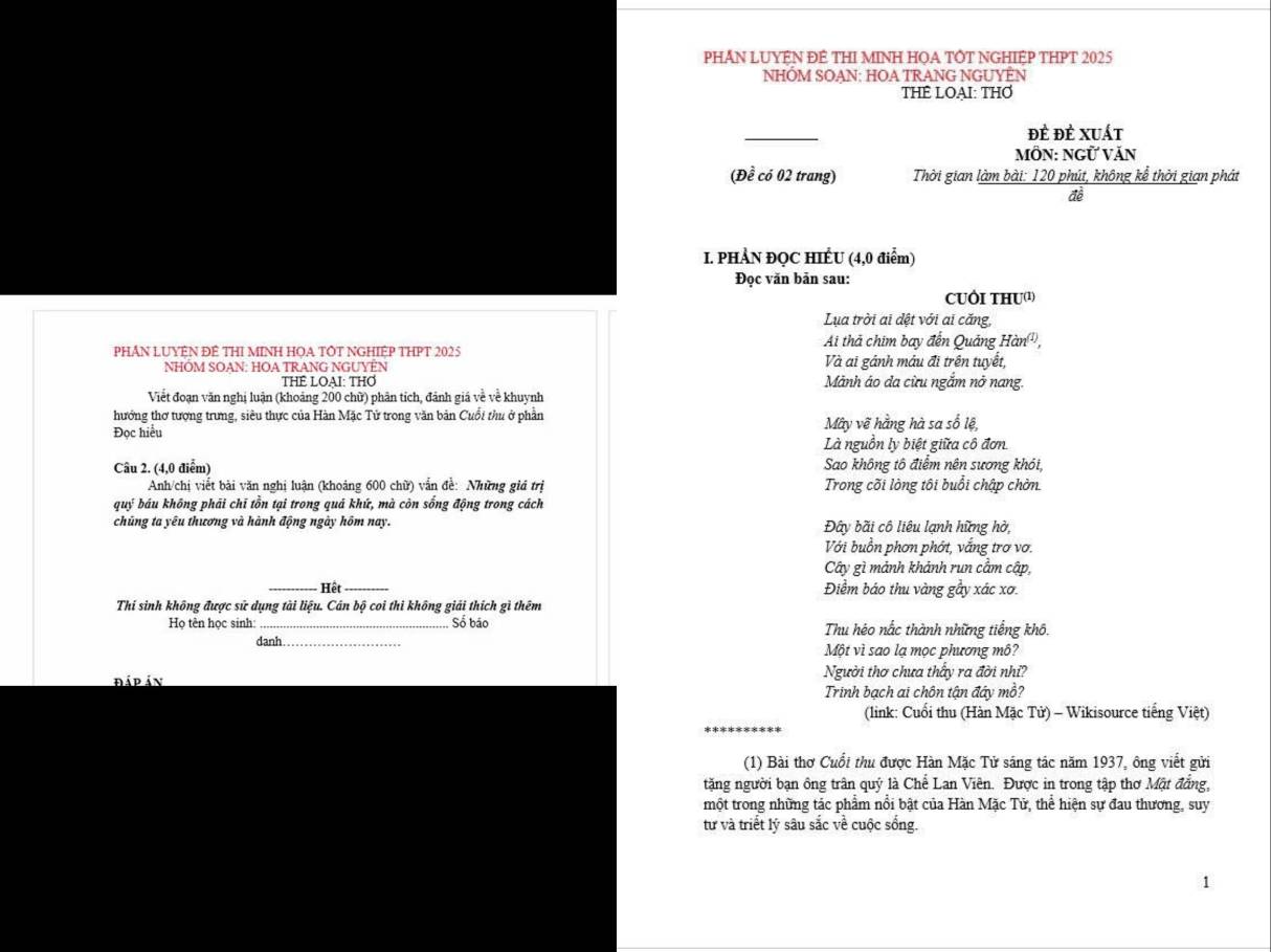 PHN LUYÊN ĐÊ THI MINH HOA TÔT NGHIÊP THPT 2025
NHÓM SOAN: HOA TRANG NGUYÊN
THÊ LOAI: THƠ
_
đÈ đÊ xuát
MÔN: NGỨ VăN
(Đề có 02 trang) Thời gian làm bài: 120 phút, không kể thời gian phát
đề
I. PHẢN ĐQC HIẾU (4,0 điểm)
Đọc văn bản sau:
CUÔI THU
Lụa trời ai dệt với ai căng,
PHÁN LUYỆN ĐÊ THI MINH HỌA TÔT NGHIỆP THPT 2025 Ai thả chim bay đến Quảng Han^((1)),
NHÔM SOAN: HOA TRANG NGUYÊN Và ai gánh mâu đi trên tuyết,
THE LOAI: THƠ Mảnh áo đa cừu ngắm nở nang.
Viết đoạn văn nghị luận (khoảng 200 chữ) phân tích, đánh giá về về khuynh
hướng thơ tượng trưng, siêu thực của Hàn Mặc Tử trong văn bản Cuỗi thu ở phần
Đọc hiểu Mây vẽ hằng hà sa số lệ,
Là nguồn ly biệt giữa cô đơn
Câu 2. (4,0 điểm) Sao không tô điểm nên sương khói
Anh/chị viết bài văn nghị luận (khoảng 600 chữ) vẫn để: Những giá trị Trong cõi lòng tôi buổi chập chờn.
quý báu không phāi chī tồn tại trong quá khứ, mà còn sống động trong cách
chũng ta yêu thương và hành động ngày hôm nay. Đây bãi cô liêu lạnh hững hờ,
Với buồn phơn phớt, vắng trơ vơ.
Cây gì mảnh khảnh run câm cập,
_ Hệt_ Điểm báo thu vàng gầy xác xơ.
Thí sinh không được sử dụng tài liệu. Cân bộ coi thi không giải thích gì thêm
Họ tên học sinh: _Số báo Thu héo nắc thành những tiếng khô.
danh Một vì sao lạ mọc phương mô?
đáp ản Người thơ chưa thấy ra đời nhĩ?
Trinh bạch ai chôn tận đây mồ?
(link: Cuối thu (Hàn Mặc Tử) - Wikisource tiếng Việt)
(1) Bài thơ Cuổi thu được Hàn Mặc Tử sáng tác năm 1937, ông viết gửi
tặng người bạn ông trấn quý là Chế Lan Viên. Được in trong tập thơ Mật đẳng,
một trong những tác phẩm nổi bật của Hàn Mặc Tử, thể hiện sự đau thương, suy
từ và triết lý sâu sắc về cuộc sống.