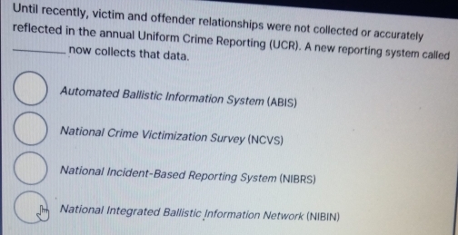 Until recently, victim and offender relationships were not collected or accurately
_reflected in the annual Uniform Crime Reporting (UCR). A new reporting system called
now collects that data.
Automated Ballistic Information System (ABIS)
National Crime Victimization Survey (NCVS)
National Incident-Based Reporting System (NIBRS)
National Integrated Ballistic Information Network (NIBIN)