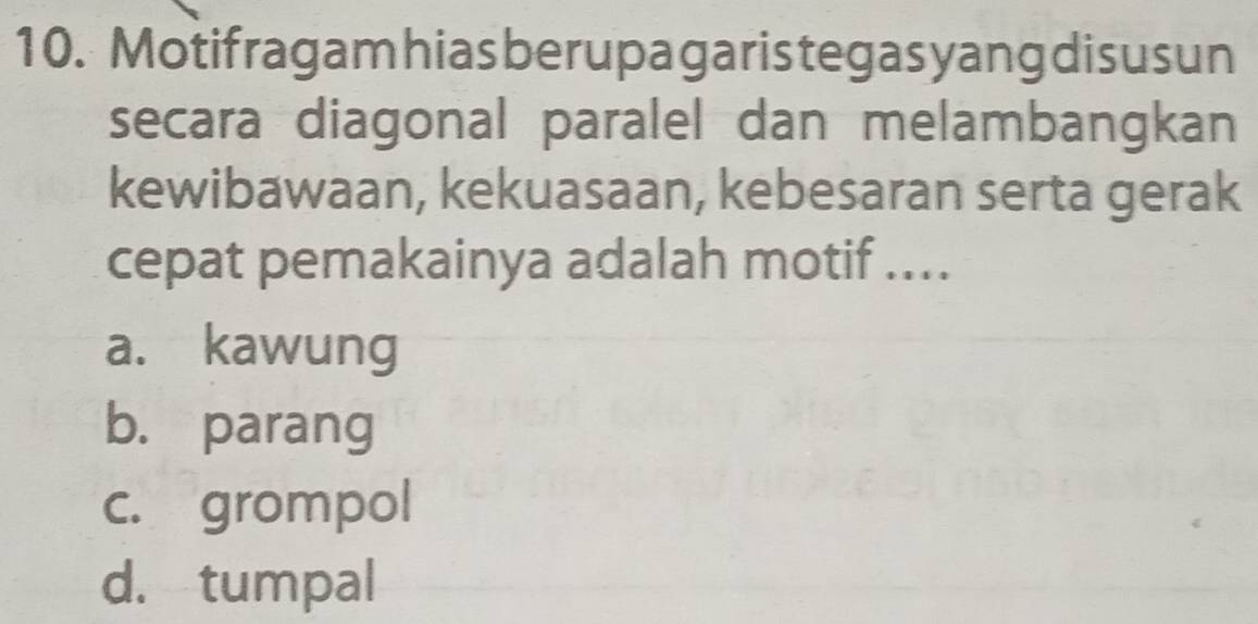 Motifragam hiasberupagaristegasyangdisusun
secara diagonal paralel dan melambangkan
kewibawaan, kekuasaan, kebesaran serta gerak
cepat pemakainya adalah motif ....
a. kawung
b. parang
c. grompol
d. tumpal