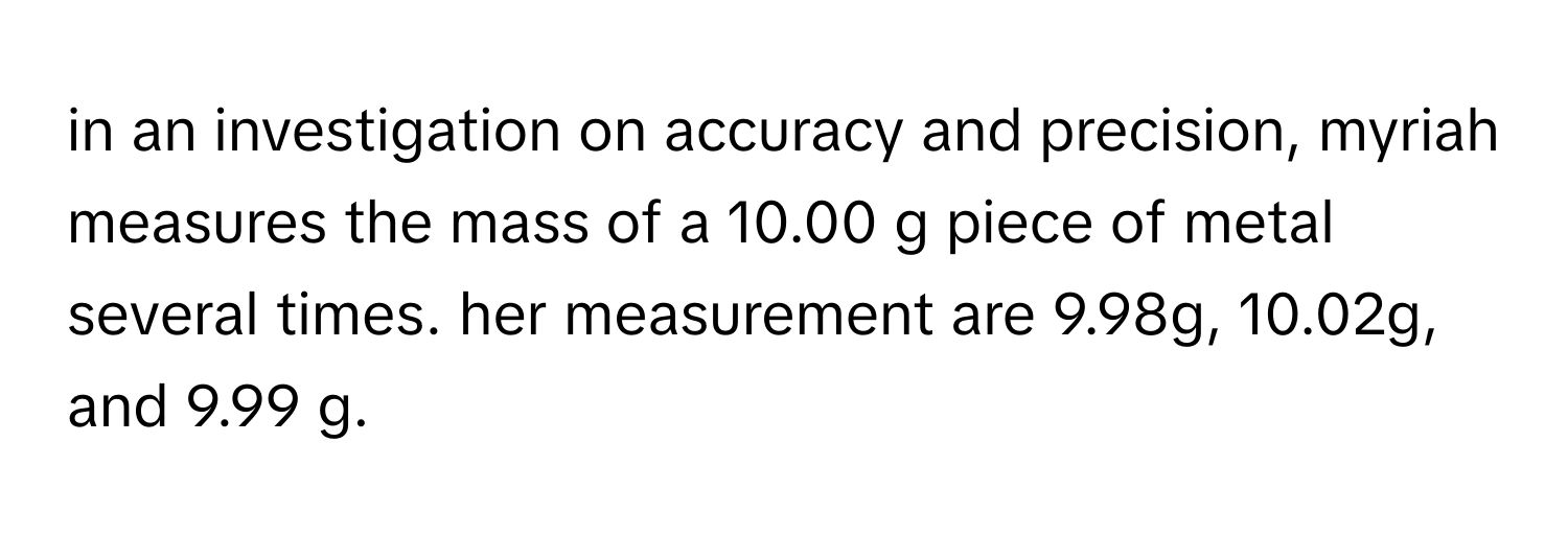 in an investigation on accuracy and precision, myriah measures the mass of a 10.00 g piece of metal several times. her measurement are 9.98g, 10.02g, and 9.99 g.