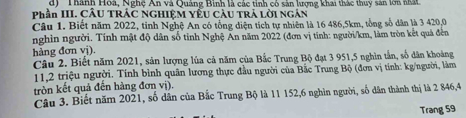 Thành Hoá, Nghệ An và Quảng Bình là các tinh có sản lượng khai thác thuy sản lớn nhất.
Phần III. CÂU TRÁC NGHIỆM YÊU CÂU TRÁ LỜI NGÁN
Câu 1. Biết năm 2022, tinh Nghệ An có tổng diện tích tự nhiên là 16 486, 5km, tổng số dân là 3 420,0
nghìn người. Tính mật độ dân số tỉnh Nghệ Ấn năm 2022 (đơn vị tính: người/km, làm tròn kết quả đến
hàng đơn vị).
Câu 2. Biết năm 2021, sản lượng lúa cả năm của Bắc Trung Bộ đạt 3 951, 5 nghìn tấn, số dân khoảng
11, 2 triệu người. Tính bình quân lương thực đầu người của Bắc Trung Bộ (đơn vị tính: kg/người, làm
tròn kết quả đến hàng đơn vị).
Câu 3. Biết năm 2021, số dân của Bắc Trung Bộ là 11 152, 6 nghìn người, số dân thành thị là 2 846, 4
Trang 59