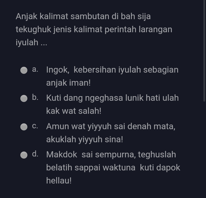 Anjak kalimat sambutan di bah sija
tekughuk jenis kalimat perintah larangan
iyulah ...
a. Ingok, kebersihan iyulah sebagian
anjak iman!
b. Kuti dang ngeghasa lunik hati ulah
kak wat salah!
c. Amun wat yiyyuh sai denah mata,
akuklah yiyyuh sina!
d. Makdok sai sempurna, teghuslah
belatih sappai waktuna kuti dapok
hellau!